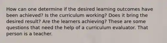 How can one determine if the desired learning outcomes have been achieved? Is the curriculum working? Does it bring the desired result? Are the learners achieving? These are some questions that need the help of a curriculum evaluator. That person is a teacher.