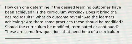 How can one determine if the desired learning outcomes have been achieved? Is the curriculum working? Does it bring the desired results? What do outcome reveal? Are the learners achieving? Are there some practices these should be modified? Should the curriculum be modified, terminated or continued? These are some few questions that need help of a curriculum ___________________