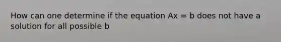 How can one determine if the equation Ax = b does not have a solution for all possible b