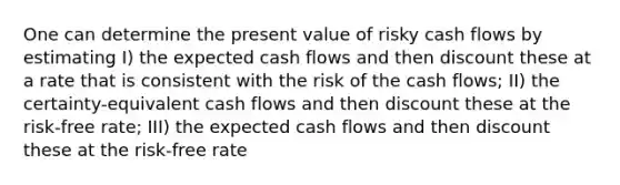 One can determine the present value of risky cash flows by estimating I) the expected cash flows and then discount these at a rate that is consistent with the risk of the cash flows; II) the certainty-equivalent cash flows and then discount these at the risk-free rate; III) the expected cash flows and then discount these at the risk-free rate