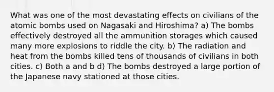 What was one of the most devastating effects on civilians of the atomic bombs used on Nagasaki and Hiroshima? a) The bombs effectively destroyed all the ammunition storages which caused many more explosions to riddle the city. b) The radiation and heat from the bombs killed tens of thousands of civilians in both cities. c) Both a and b d) The bombs destroyed a large portion of the Japanese navy stationed at those cities.