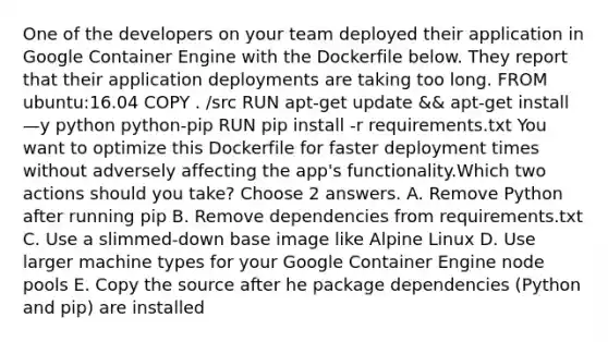 One of the developers on your team deployed their application in Google Container Engine with the Dockerfile below. They report that their application deployments are taking too long. FROM ubuntu:16.04 COPY . /src RUN apt-get update && apt-get install —y python python-pip RUN pip install -r requirements.txt You want to optimize this Dockerfile for faster deployment times without adversely affecting the app's functionality.Which two actions should you take? Choose 2 answers. A. Remove Python after running pip B. Remove dependencies from requirements.txt C. Use a slimmed-down base image like Alpine Linux D. Use larger machine types for your Google Container Engine node pools E. Copy the source after he package dependencies (Python and pip) are installed