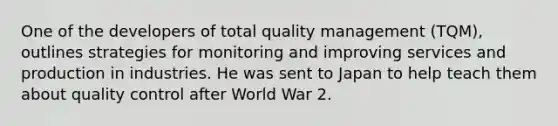 One of the developers of total quality management (TQM), outlines strategies for monitoring and improving services and production in industries. He was sent to Japan to help teach them about quality control after World War 2.