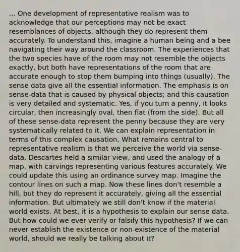 ... One development of representative realism was to acknowledge that our perceptions may not be exact resemblances of objects, although they do represent them accurately. To understand this, imagine a human being and a bee navigating their way around the classroom. The experiences that the two species have of the room may not resemble the objects exactly, but both have representations of the room that are accurate enough to stop them bumping into things (usually). The sense data give all the essential information. The emphasis is on sense-data that is caused by physical objects; and this causation is very detailed and systematic. Yes, if you turn a penny, it looks circular, then increasingly oval, then flat (from the side). But all of these sense-data represent the penny because they are very systematically related to it. We can explain representation in terms of this complex causation. What remains central to representative realism is that we perceive the world via sense-data. Descartes held a similar view, and used the analogy of a map, with carvings representing various features accurately. We could update this using an ordinance survey map. Imagine the contour lines on such a map. Now these lines don't resemble a hill, but they do represent it accurately, giving all the essential information. But ultimately we still don't know if the material world exists. At best, it is a hypothesis to explain our sense data. But how could we ever verify or falsify this hypothesis? If we can never establish the existence or non-existence of the material world, should we really be talking about it?