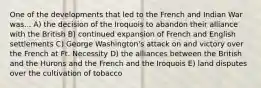 One of the developments that led to the French and Indian War was... A) the decision of the Iroquois to abandon their alliance with the British B) continued expansion of French and English settlements C) George Washington's attack on and victory over the French at Ft. Necessity D) the alliances between the British and the Hurons and the French and the Iroquois E) land disputes over the cultivation of tobacco