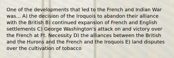 One of the developments that led to the French and Indian War was... A) the decision of the Iroquois to abandon their alliance with the British B) continued expansion of French and English settlements C) George Washington's attack on and victory over the French at Ft. Necessity D) the alliances between the British and the Hurons and the French and the Iroquois E) land disputes over the cultivation of tobacco