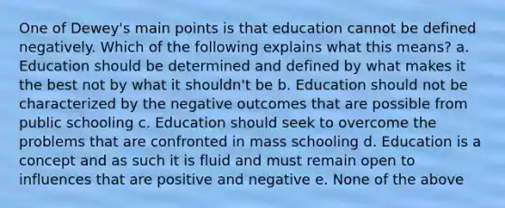 One of Dewey's main points is that education cannot be defined negatively. Which of the following explains what this means? a. Education should be determined and defined by what makes it the best not by what it shouldn't be b. Education should not be characterized by the negative outcomes that are possible from public schooling c. Education should seek to overcome the problems that are confronted in mass schooling d. Education is a concept and as such it is fluid and must remain open to influences that are positive and negative e. None of the above