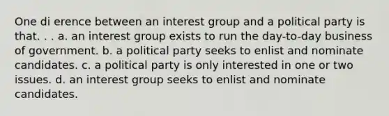 One di erence between an interest group and a political party is that. . . a. an interest group exists to run the day-to-day business of government. b. a political party seeks to enlist and nominate candidates. c. a political party is only interested in one or two issues. d. an interest group seeks to enlist and nominate candidates.