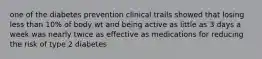 one of the diabetes prevention clinical trails showed that losing less than 10% of body wt and being active as little as 3 days a week was nearly twice as effective as medications for reducing the risk of type 2 diabetes