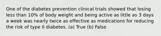 One of the diabetes prevention clinical trials showed that losing less than 10% of body weight and being active as little as 3 days a week was nearly twice as effective as medications for reducing the risk of type II diabetes. (a) True (b) False