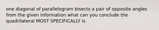 one diagonal of parallelogram bisects a pair of opposite angles from the given information what can you conclude the quadrilateral MOST SPECIFICALLY is
