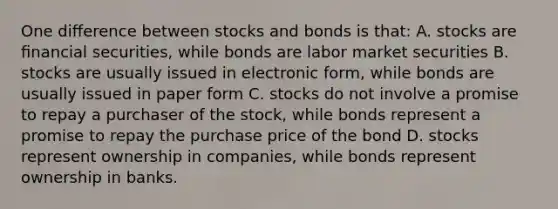 One diﬀerence between stocks and bonds is that: A. stocks are ﬁnancial securities, while bonds are labor market securities B. stocks are usually issued in electronic form, while bonds are usually issued in paper form C. stocks do not involve a promise to repay a purchaser of the stock, while bonds represent a promise to repay the purchase price of the bond D. stocks represent ownership in companies, while bonds represent ownership in banks.