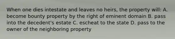 When one dies intestate and leaves no heirs, the property will: A. become bounty property by the right of eminent domain B. pass into the decedent's estate C. escheat to the state D. pass to the owner of the neighboring property