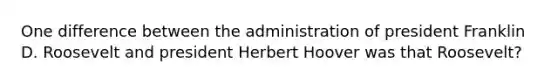 One difference between the administration of president Franklin D. Roosevelt and president Herbert Hoover was that Roosevelt?