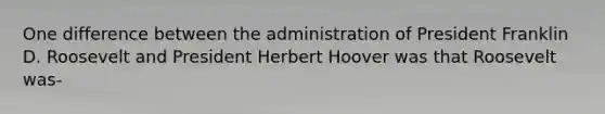 One difference between the administration of President Franklin D. Roosevelt and President Herbert Hoover was that Roosevelt was-