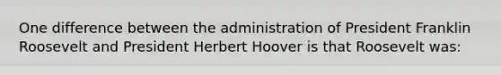 One difference between the administration of President Franklin Roosevelt and President Herbert Hoover is that Roosevelt was: