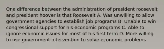 One difference between the administration of president roosevelt and president hoover is that Roosevelt A. Was unwilling to allow government agencies to establish job programs B. Unable to win congressional support for his economic programs C. Able to ignore economic issues for most of his first term D. More willing to use government intervention to solve economic problems