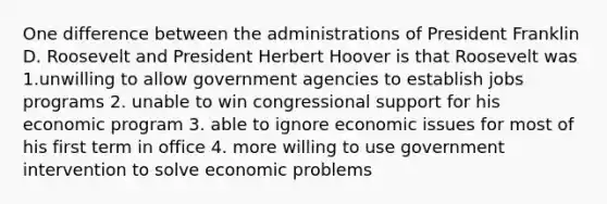 One difference between the administrations of President Franklin D. Roosevelt and President Herbert Hoover is that Roosevelt was 1.unwilling to allow government agencies to establish jobs programs 2. unable to win congressional support for his economic program 3. able to ignore economic issues for most of his first term in office 4. more willing to use government intervention to solve economic problems