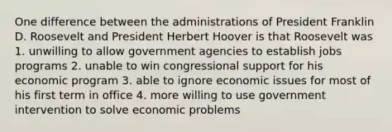 One difference between the administrations of President Franklin D. Roosevelt and President Herbert Hoover is that Roosevelt was 1. unwilling to allow government agencies to establish jobs programs 2. unable to win congressional support for his economic program 3. able to ignore economic issues for most of his first term in office 4. more willing to use government intervention to solve economic problems