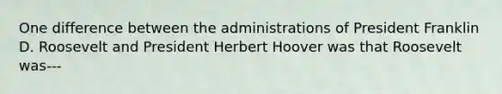 One difference between the administrations of President Franklin D. Roosevelt and President Herbert Hoover was that Roosevelt was---