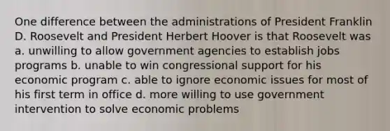 One difference between the administrations of President Franklin D. Roosevelt and President Herbert Hoover is that Roosevelt was a. unwilling to allow government agencies to establish jobs programs b. unable to win congressional support for his economic program c. able to ignore economic issues for most of his first term in office d. more willing to use government intervention to solve economic problems