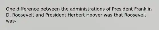 One difference between the administrations of President Franklin D. Roosevelt and President Herbert Hoover was that Roosevelt was-