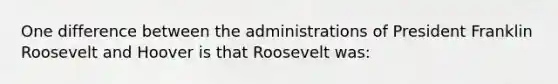 One difference between the administrations of President Franklin Roosevelt and Hoover is that Roosevelt was: