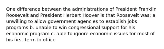 One difference between the administrations of President Franklin Roosevelt and President Herbert Hoover is that Roosevelt was: a. unwilling to allow government agencies to establish jobs programs b. unable to win congressional support for his economic program c. able to ignore economic issues for most of his first term in office