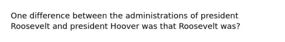 One difference between the administrations of president Roosevelt and president Hoover was that Roosevelt was?