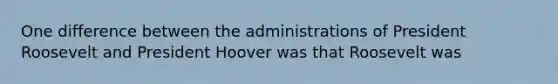 One difference between the administrations of President Roosevelt and President Hoover was that Roosevelt was