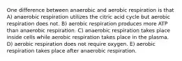 One difference between anaerobic and aerobic respiration is that A) anaerobic respiration utilizes the citric acid cycle but aerobic respiration does not. B) aerobic respiration produces more ATP than anaerobic respiration. C) anaerobic respiration takes place inside cells while aerobic respiration takes place in the plasma. D) aerobic respiration does not require oxygen. E) aerobic respiration takes place after anaerobic respiration.