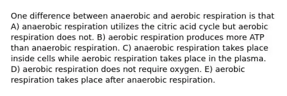 One difference between anaerobic and aerobic respiration is that A) anaerobic respiration utilizes the citric acid cycle but aerobic respiration does not. B) aerobic respiration produces more ATP than anaerobic respiration. C) anaerobic respiration takes place inside cells while aerobic respiration takes place in the plasma. D) aerobic respiration does not require oxygen. E) aerobic respiration takes place after anaerobic respiration.