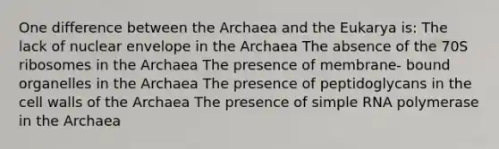 One difference between the Archaea and the Eukarya is: The lack of nuclear envelope in the Archaea The absence of the 70S ribosomes in the Archaea The presence of membrane- bound organelles in the Archaea The presence of peptidoglycans in the cell walls of the Archaea The presence of simple RNA polymerase in the Archaea