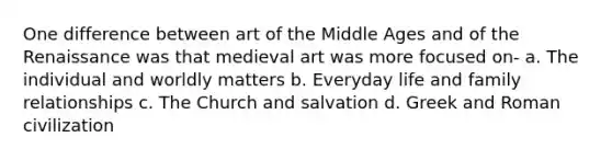 One difference between art of the Middle Ages and of the Renaissance was that medieval art was more focused on- a. The individual and worldly matters b. Everyday life and family relationships c. The Church and salvation d. Greek and Roman civilization