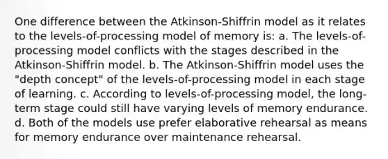 One difference between the Atkinson-Shiffrin model as it relates to the levels-of-processing model of memory is: a. The levels-of-processing model conflicts with the stages described in the Atkinson-Shiffrin model. b. The Atkinson-Shiffrin model uses the "depth concept" of the levels-of-processing model in each stage of learning. c. According to levels-of-processing model, the long-term stage could still have varying levels of memory endurance. d. Both of the models use prefer elaborative rehearsal as means for memory endurance over maintenance rehearsal.