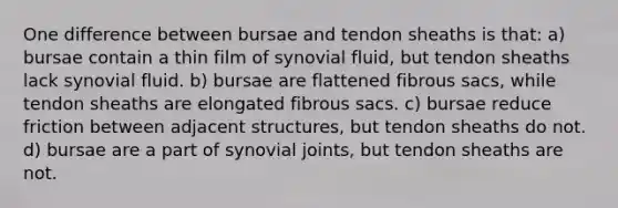 One difference between bursae and tendon sheaths is that: a) bursae contain a thin film of synovial fluid, but tendon sheaths lack synovial fluid. b) bursae are flattened fibrous sacs, while tendon sheaths are elongated fibrous sacs. c) bursae reduce friction between adjacent structures, but tendon sheaths do not. d) bursae are a part of synovial joints, but tendon sheaths are not.