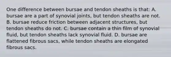 One difference between bursae and tendon sheaths is that: A. bursae are a part of synovial joints, but tendon sheaths are not. B. bursae reduce friction between adjacent structures, but tendon sheaths do not. C. bursae contain a thin film of synovial fluid, but tendon sheaths lack synovial fluid. D. bursae are flattened fibrous sacs, while tendon sheaths are elongated fibrous sacs.