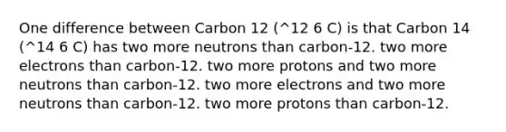 One difference between Carbon 12 (^12 6 C) is that Carbon 14 (^14 6 C) has two more neutrons than carbon-12. two more electrons than carbon-12. two more protons and two more neutrons than carbon-12. two more electrons and two more neutrons than carbon-12. two more protons than carbon-12.