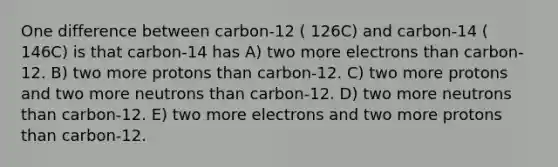 One difference between carbon-12 ( 126C) and carbon-14 ( 146C) is that carbon-14 has A) two more electrons than carbon-12. B) two more protons than carbon-12. C) two more protons and two more neutrons than carbon-12. D) two more neutrons than carbon-12. E) two more electrons and two more protons than carbon-12.