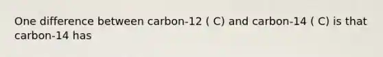 One difference between carbon-12 ( C) and carbon-14 ( C) is that carbon-14 has