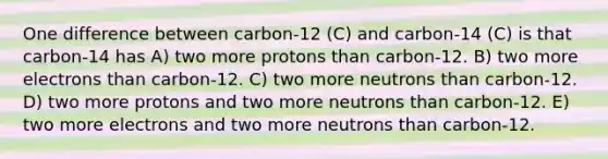 One difference between carbon-12 (C) and carbon-14 (C) is that carbon-14 has A) two more protons than carbon-12. B) two more electrons than carbon-12. C) two more neutrons than carbon-12. D) two more protons and two more neutrons than carbon-12. E) two more electrons and two more neutrons than carbon-12.