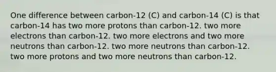 One difference between carbon-12 (C) and carbon-14 (C) is that carbon-14 has two more protons than carbon-12. two more electrons than carbon-12. two more electrons and two more neutrons than carbon-12. two more neutrons than carbon-12. two more protons and two more neutrons than carbon-12.