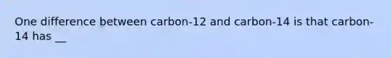 One difference between carbon-12 and carbon-14 is that carbon-14 has __