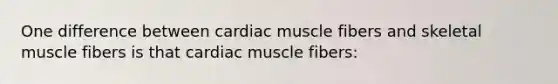 One difference between cardiac muscle fibers and skeletal muscle fibers is that cardiac muscle fibers: