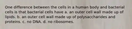 One difference between the cells in a human body and bacterial cells is that bacterial cells have a. an outer cell wall made up of lipids. b. an outer cell wall made up of polysaccharides and proteins. c. no DNA. d. no ribosomes.