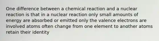 One difference between a chemical reaction and a nuclear reaction is that in a nuclear reaction only small amounts of energy are absorbed or emitted only the valence electrons are involved atoms often change from one element to another atoms retain their identity