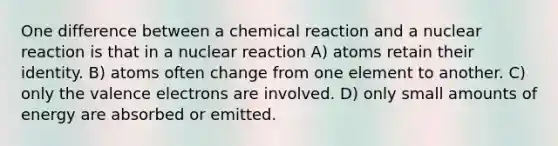 One difference between a chemical reaction and a nuclear reaction is that in a nuclear reaction A) atoms retain their identity. B) atoms often change from one element to another. C) only the <a href='https://www.questionai.com/knowledge/knWZpHTJT4-valence-electrons' class='anchor-knowledge'>valence electrons</a> are involved. D) only small amounts of energy are absorbed or emitted.