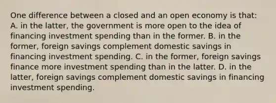 One difference between a closed and an open economy is that: A. in the latter, the government is more open to the idea of financing investment spending than in the former. B. in the former, foreign savings complement domestic savings in financing investment spending. C. in the former, foreign savings finance more investment spending than in the latter. D. in the latter, foreign savings complement domestic savings in financing investment spending.