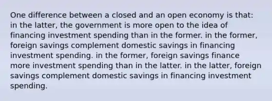 One difference between a closed and an open economy is that: in the latter, the government is more open to the idea of financing investment spending than in the former. in the former, foreign savings complement domestic savings in financing investment spending. in the former, foreign savings finance more investment spending than in the latter. in the latter, foreign savings complement domestic savings in financing investment spending.