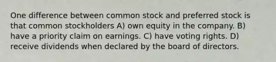 One difference between common stock and preferred stock is that common stockholders A) own equity in the company. B) have a priority claim on earnings. C) have voting rights. D) receive dividends when declared by the board of directors.